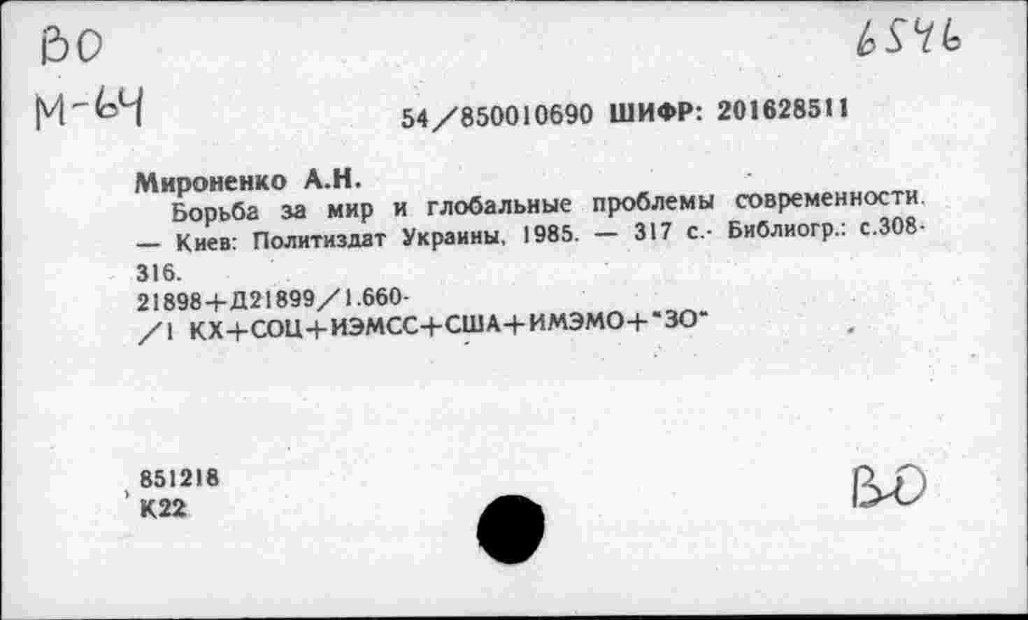 ﻿во
М-(=Ч	54/850010690 ШИФР: 201628511
Мироненко А.Н.
Борьба за мир и глобальные проблемы современности. — Киев: Политиздат Украины, 1985. — 317 с,- Библиогр.: с.308-316.
21898 4-Д21899/1.660-
/1 КХ4-СОЦ+ИЭМСС+США+ИМЭМО+“ЗО-
851218
’ К22